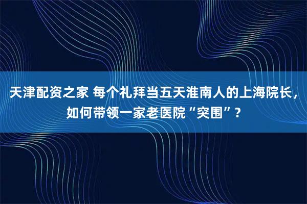 天津配资之家 每个礼拜当五天淮南人的上海院长，如何带领一家老医院“突围”？