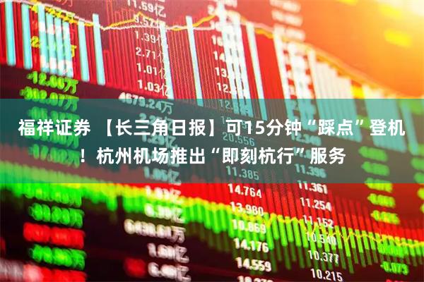 福祥证券 【长三角日报】可15分钟“踩点”登机！杭州机场推出“即刻杭行”服务