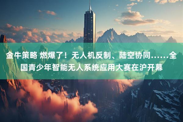金牛策略 燃爆了！无人机反制、陆空协同……全国青少年智能无人系统应用大赛在沪开幕