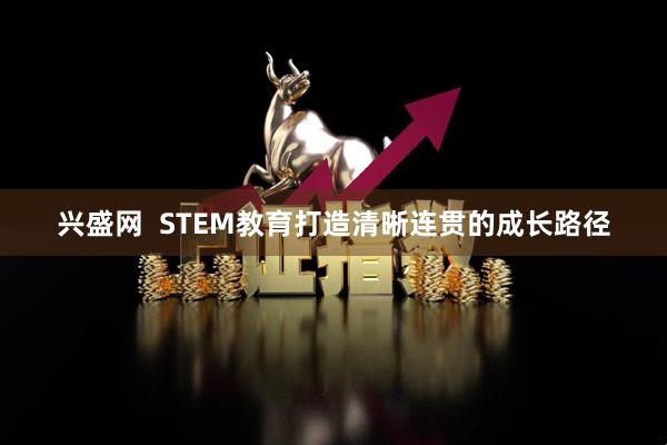 兴盛网  STEM教育打造清晰连贯的成长路径