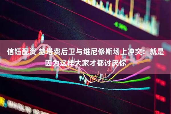信钰配资 赫塔费后卫与维尼修斯场上冲突：就是因为这样大家才都讨厌你
